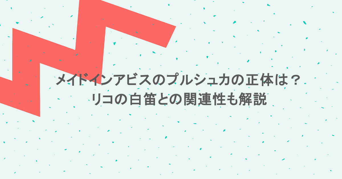 メイドインアビスのプルシュカの正体は？リコの白笛との関連性も解説
